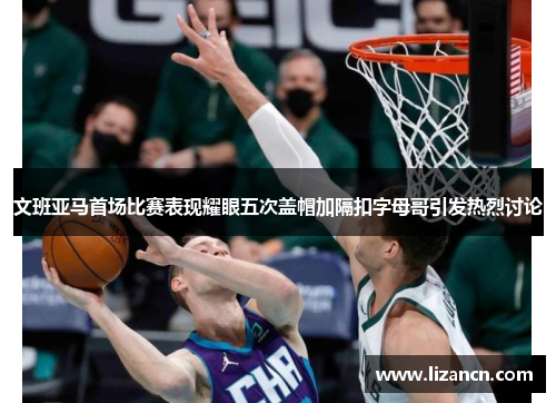 文班亚马首场比赛表现耀眼五次盖帽加隔扣字母哥引发热烈讨论